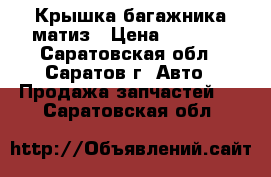 Крышка багажника матиз › Цена ­ 8 000 - Саратовская обл., Саратов г. Авто » Продажа запчастей   . Саратовская обл.